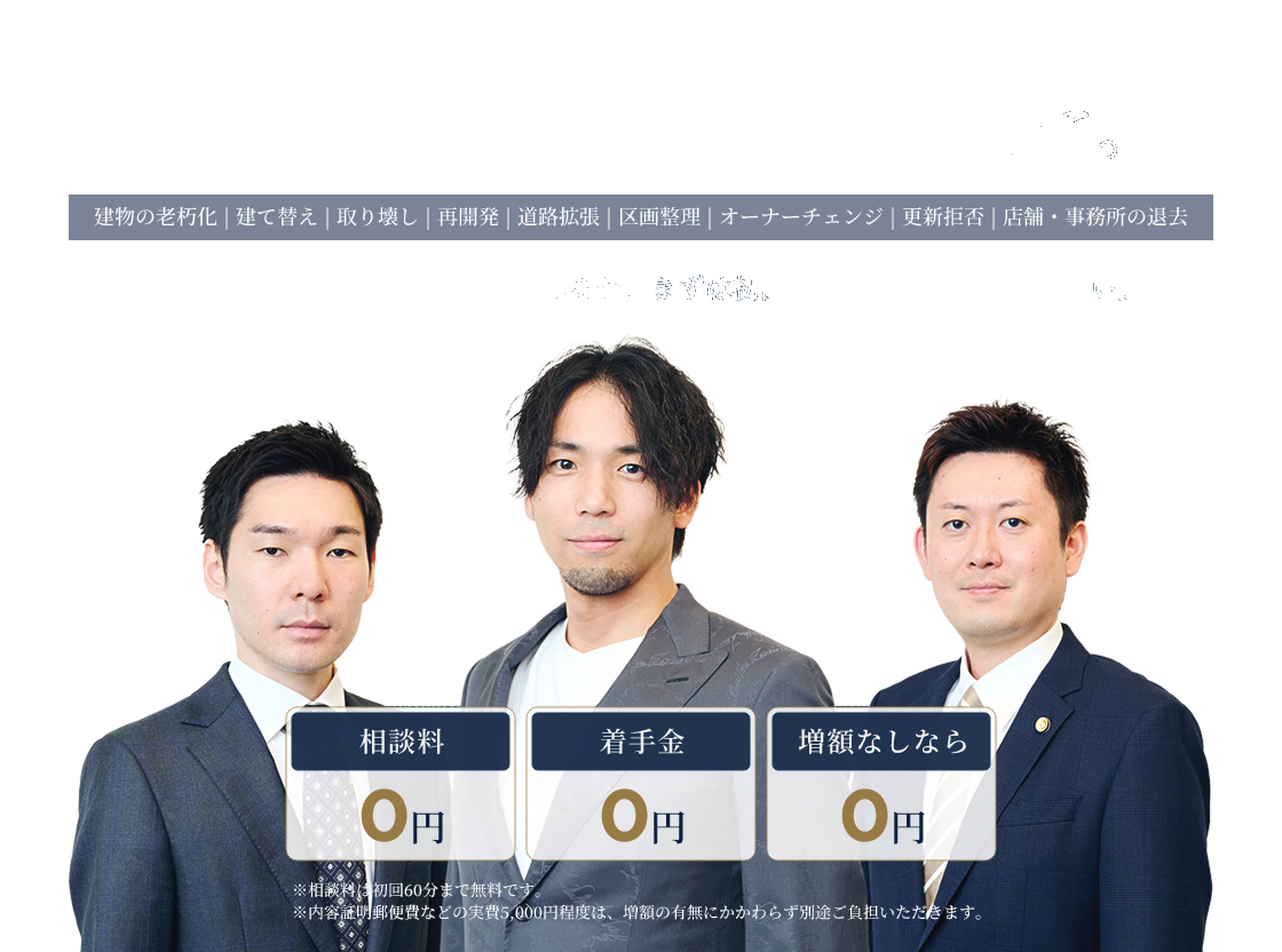 その立退料、サインする前に。建物の老朽化／建て替え／取り壊し／再開発／道路拡張／区画整理／オーナーチェンジ／更新拒否／店舗・事務所の退去。提示された金額に交渉の余地があるか、まずは初回のご相談でご確認ください。相談料0円、着手金0円、増額なしなら0円。※相談料は初回60分まで無料です。※内容証明郵便費などの実費5,000円程度は、増額の有無にかかわらず別途ご負担いただきます。