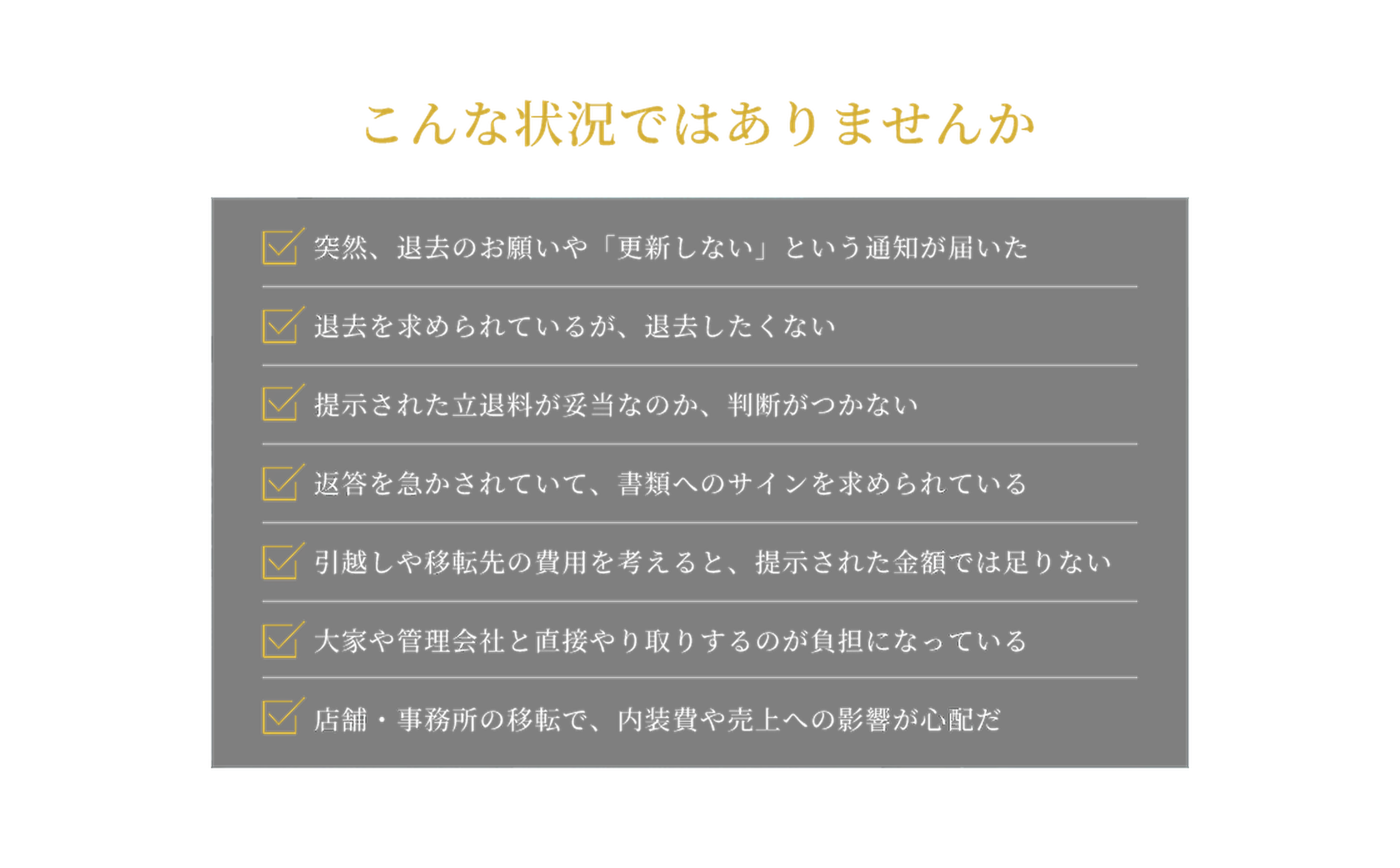 突然、退去のお願いや「更新しない」という通知が届いた。退去を求められているが、退去したくない。提示された立退料が妥当なのか、判断がつかない。返答を急かされていて、書類へのサインを求められている。引越しや移転先の費用を考えると、提示された金額では足りない。大家や管理会社と直接やり取りするのが負担になっている。店舗・事務所の移転で、内装費や売上への影響が心配だ。